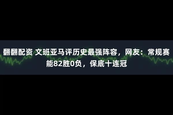 翻翻配资 文班亚马评历史最强阵容，网友：常规赛能82胜0负，保底十连冠
