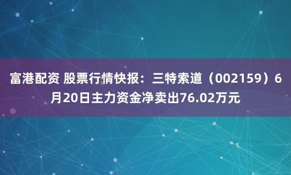 富港配资 股票行情快报：三特索道（002159）6月20日主力资金净卖出76.02万元