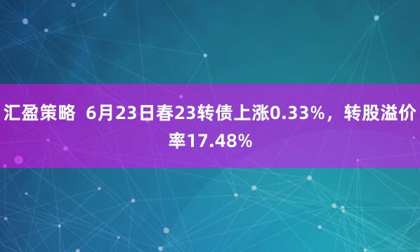 汇盈策略  6月23日春23转债上涨0.33%，转股溢价率17.48%