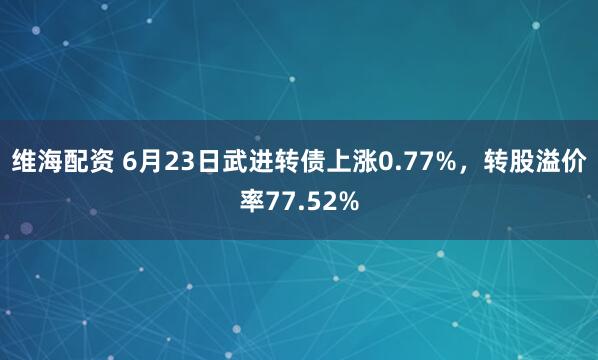维海配资 6月23日武进转债上涨0.77%，转股溢价率77.52%