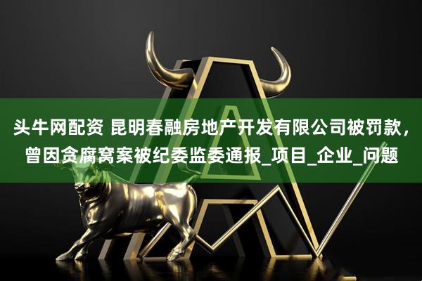 头牛网配资 昆明春融房地产开发有限公司被罚款，曾因贪腐窝案被纪委监委通报_项目_企业_问题