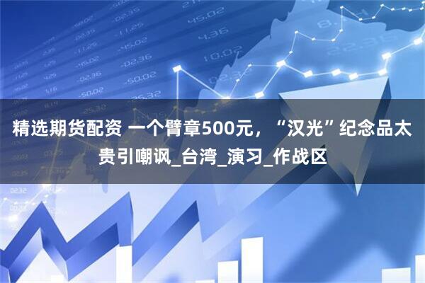 精选期货配资 一个臂章500元，“汉光”纪念品太贵引嘲讽_台湾_演习_作战区