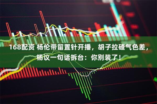 168配资 杨伦带留置针开播，胡子拉碴气色差，杨议一句话拆台：你别装了！