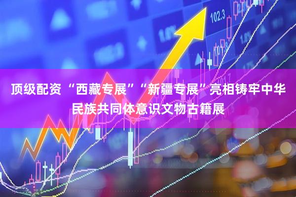 顶级配资 “西藏专展”“新疆专展”亮相铸牢中华民族共同体意识文物古籍展