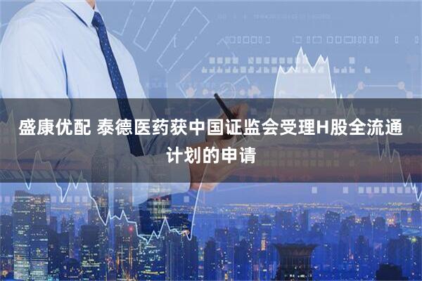盛康优配 泰德医药获中国证监会受理H股全流通计划的申请