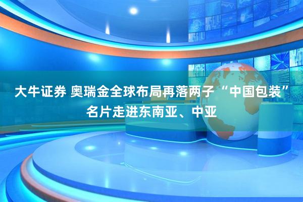 大牛证券 奥瑞金全球布局再落两子 “中国包装”名片走进东南亚、中亚