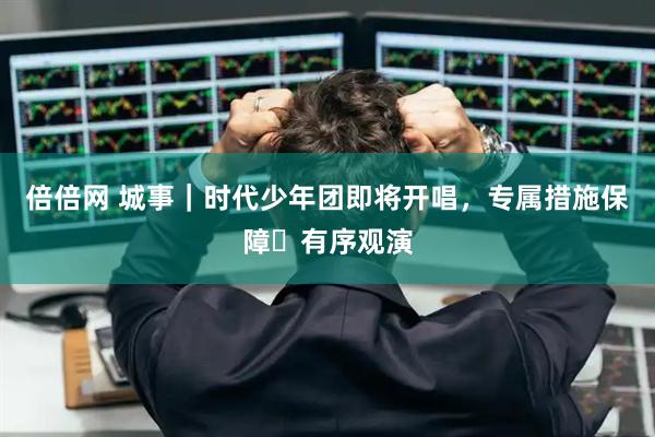 倍倍网 城事｜时代少年团即将开唱，专属措施保障​有序观演