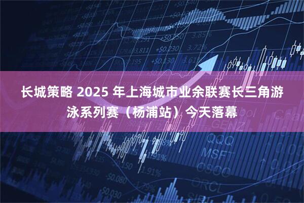长城策略 2025 年上海城市业余联赛长三角游泳系列赛（杨浦站）今天落幕