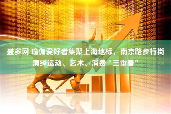 盛多网 瑜伽爱好者集聚上海地标，南京路步行街演绎运动、艺术、消费“三重奏”