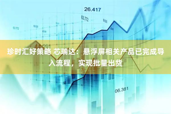 珍时汇好策略 芯瑞达：悬浮屏相关产品已完成导入流程，实现批量出货