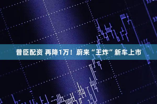 普臣配资 再降1万！蔚来“王炸”新车上市