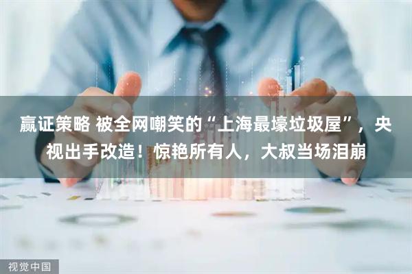 赢证策略 被全网嘲笑的“上海最壕垃圾屋”，央视出手改造！惊艳所有人，大叔当场泪崩